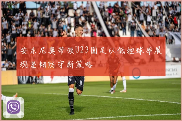 安东尼奥带领U23国足以低控球率展现坚韧防守新策略