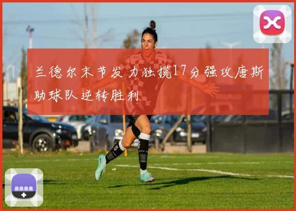 兰德尔末节发力独揽17分强攻唐斯助球队逆转胜利