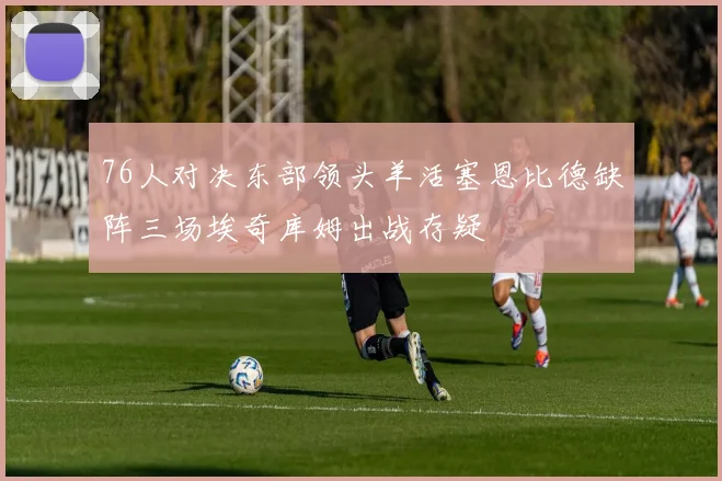 76人对决东部领头羊活塞恩比德缺阵三场埃奇库姆出战存疑