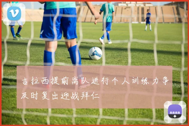 吉拉西提前离队进行个人训练力争及时复出迎战拜仁