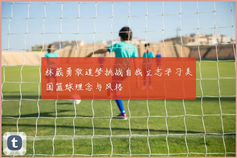 林葳勇敢追梦挑战自我立志学习美国篮球理念与风格