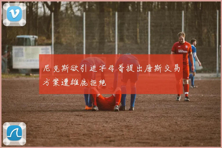 尼克斯欲引进字母哥提出唐斯交易方案遭雄鹿拒绝