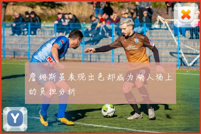 詹姆斯虽表现出色却成为湖人场上的负担分析