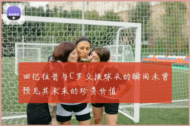 回忆往昔与C罗交换球衣的瞬间未曾预见其未来的珍贵价值