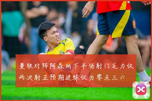曼联对阵阿森纳下半场射门乏力仅两次射正预期进球仅为零点三六