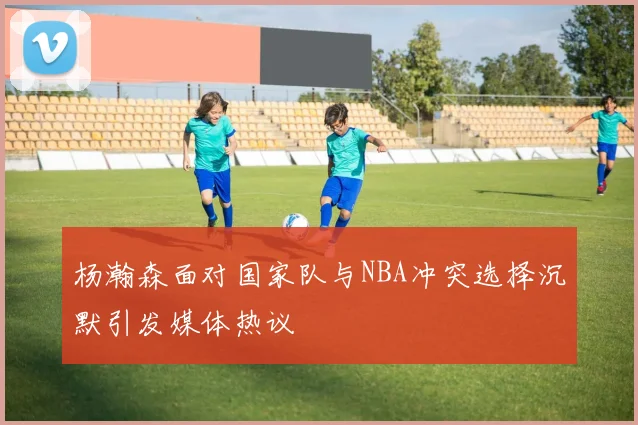 杨瀚森面对国家队与NBA冲突选择沉默引发媒体热议