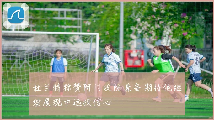 杜兰特称赞阿门攻防兼备期待他继续展现中远投信心
