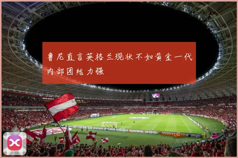 鲁尼直言英格兰现状不如黄金一代内部团结力强