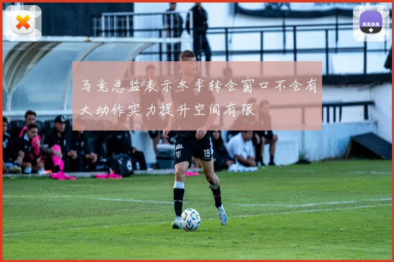 马竞总监表示冬季转会窗口不会有大动作实力提升空间有限