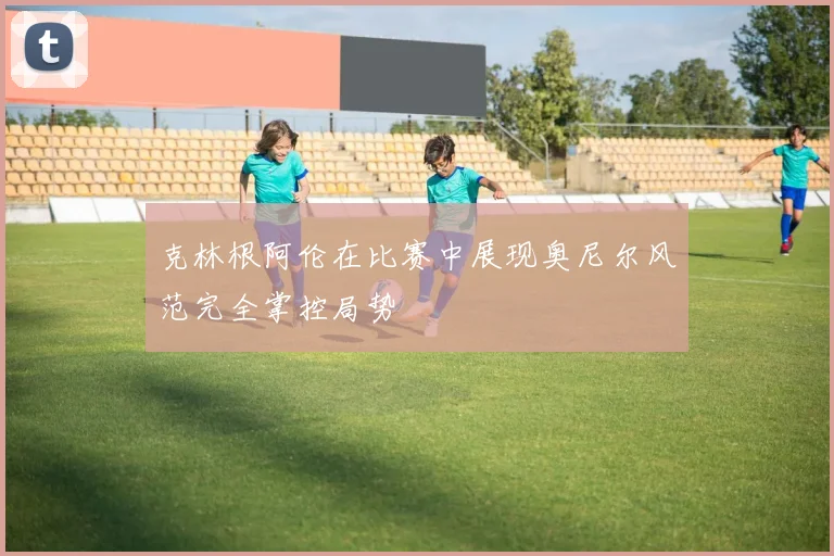 克林根阿伦在比赛中展现奥尼尔风范完全掌控局势