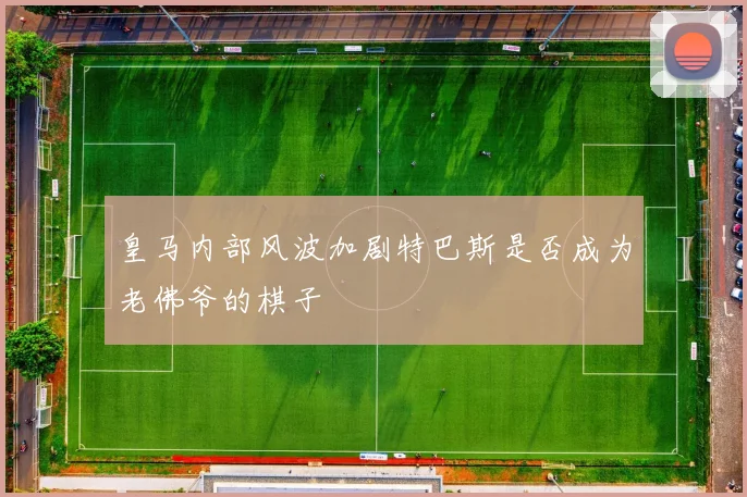 皇马内部风波加剧特巴斯是否成为老佛爷的棋子