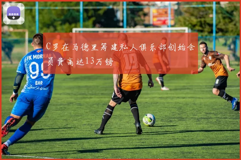 C罗在马德里筹建私人俱乐部创始会员费高达13万镑