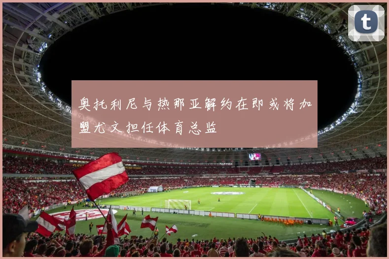 奥托利尼与热那亚解约在即或将加盟尤文担任体育总监