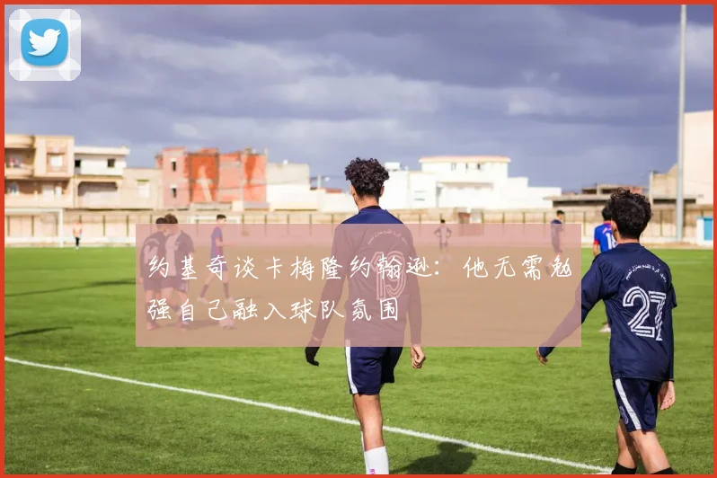 约基奇谈卡梅隆约翰逊:他无需勉强自己融入球队氛围