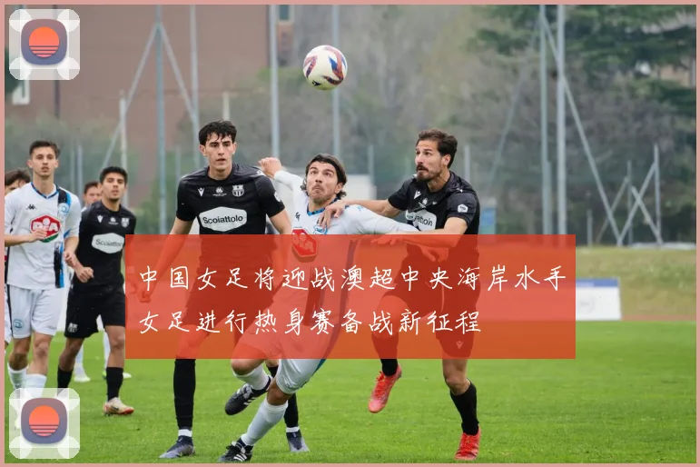 中国女足将迎战澳超中央海岸水手女足进行热身赛备战新征程