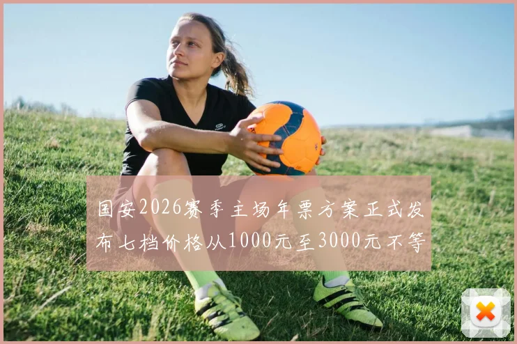 国安2026赛季主场年票方案正式发布七档价格从1000元至3000元不等